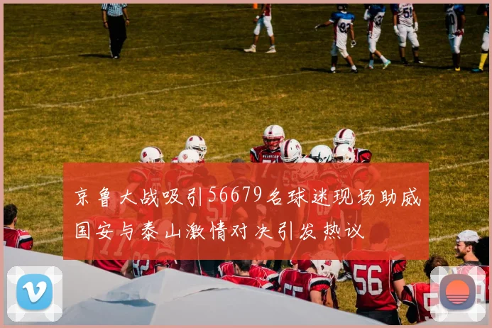 京鲁大战吸引56679名球迷现场助威国安与泰山激情对决引发热议