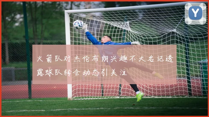 火箭队对杰伦布朗兴趣不大名记透露球队转会动态引关注