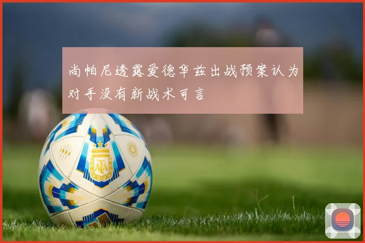 尚帕尼透露爱德华兹出战预案认为对手没有新战术可言