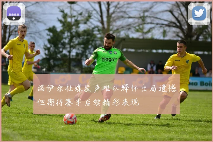 诺伊尔社媒发声难以释怀出局遗憾但期待赛季后续精彩表现