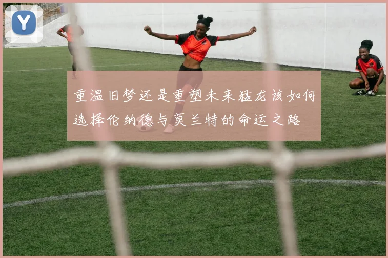 重温旧梦还是重塑未来猛龙该如何选择伦纳德与莫兰特的命运之路