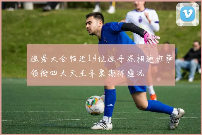 选秀大会临近14位选手亮相迪班萨领衔四大天王齐聚期待盛况