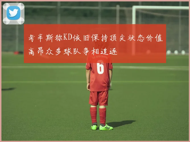 考辛斯称KD依旧保持顶尖状态价值高昂众多球队争相追逐