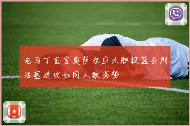 老马丁直言奥萨尔应大胆投篮否则活塞进攻如同人数劣势