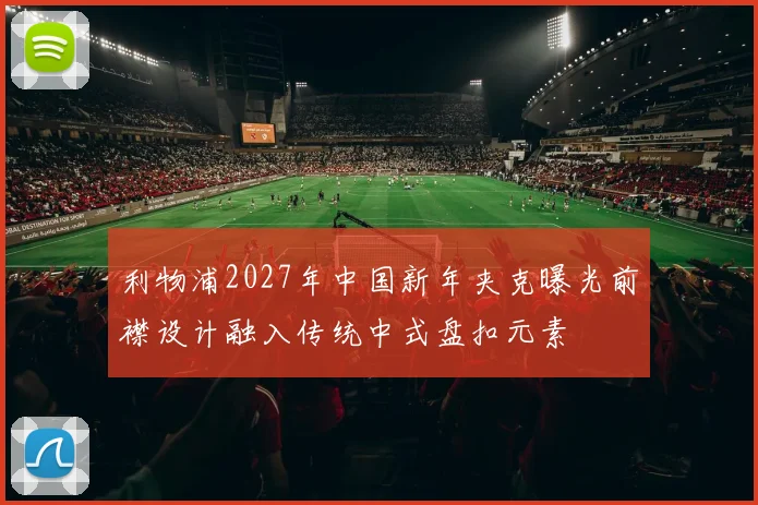 利物浦2027年中国新年夹克曝光前襟设计融入传统中式盘扣元素
