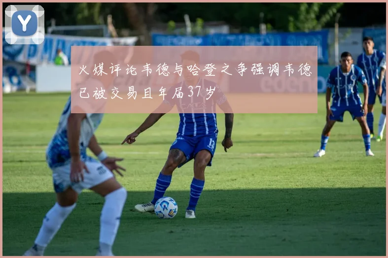 火媒评论韦德与哈登之争强调韦德已被交易且年届37岁
