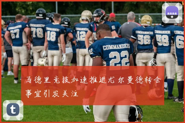 马德里竞技加速推进尤尔曼德转会事宜引发关注