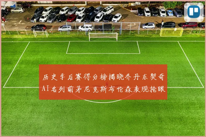 历史季后赛得分榜揭晓乔丹东契奇AI名列前茅尼克斯布伦森表现抢眼