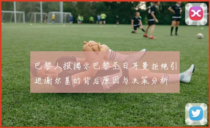 巴黎人报揭示巴黎圣日耳曼拒绝引进谢尔基的背后原因与决策分析