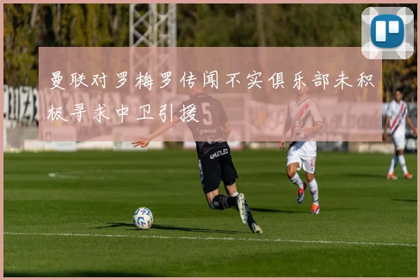 曼联对罗梅罗传闻不实俱乐部未积极寻求中卫引援
