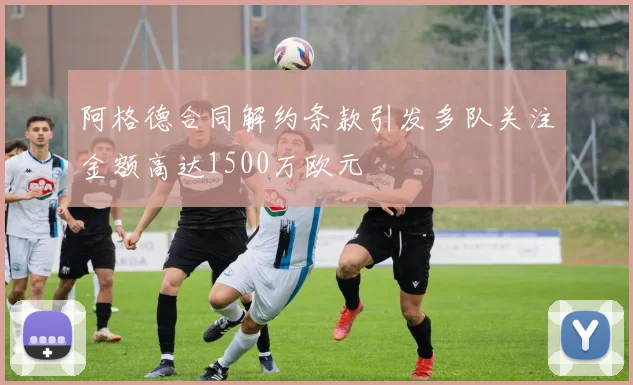 阿格德合同解约条款引发多队关注金额高达1500万欧元