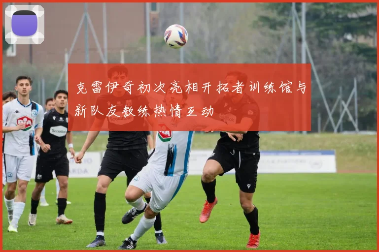 克雷伊奇初次亮相开拓者训练馆与新队友教练热情互动