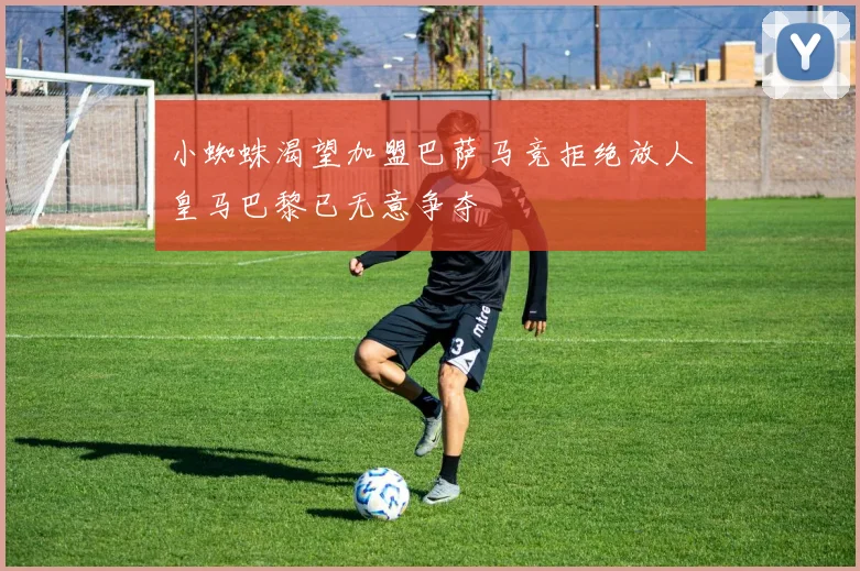 小蜘蛛渴望加盟巴萨马竞拒绝放人皇马巴黎已无意争夺