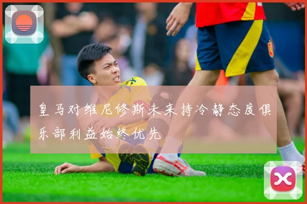 皇马对维尼修斯未来持冷静态度俱乐部利益始终优先