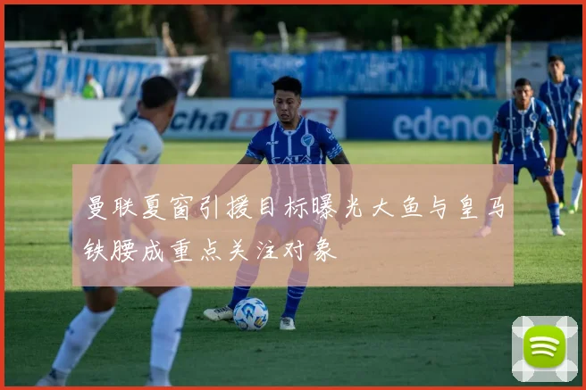 曼联夏窗引援目标曝光大鱼与皇马铁腰成重点关注对象