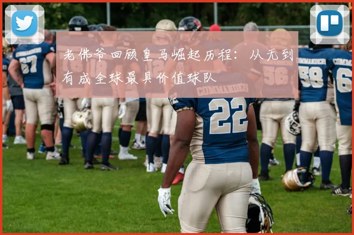 老佛爷回顾皇马崛起历程：从无到有成全球最具价值球队