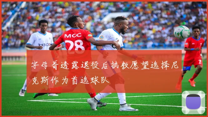 字母哥透露退役后执教愿望选择尼克斯作为首选球队