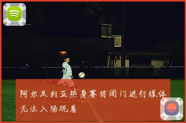 阿尔及利亚热身赛将闭门进行媒体无法入场观看