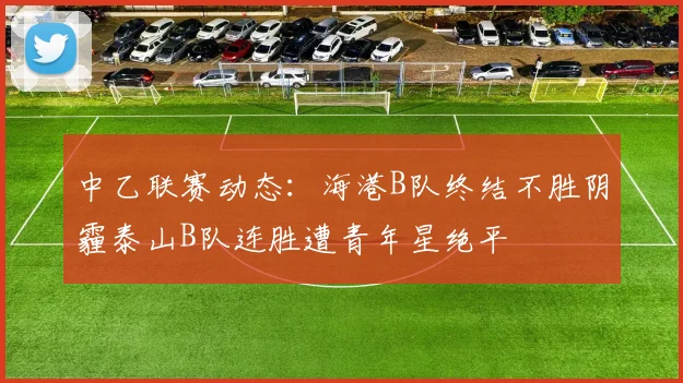 中乙联赛动态：海港B队终结不胜阴霾泰山B队连胜遭青年星绝平