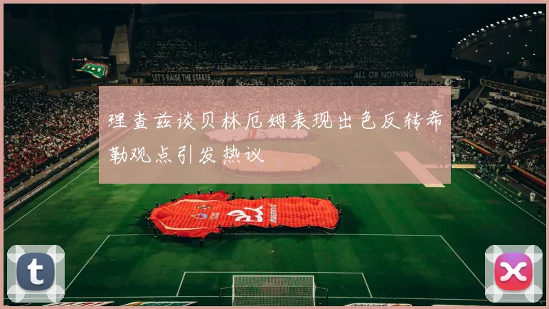 理查兹谈贝林厄姆表现出色反转希勒观点引发热议