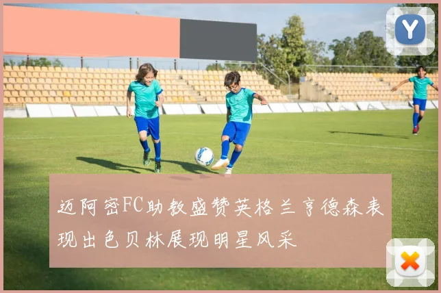 迈阿密FC助教盛赞英格兰亨德森表现出色贝林展现明星风采