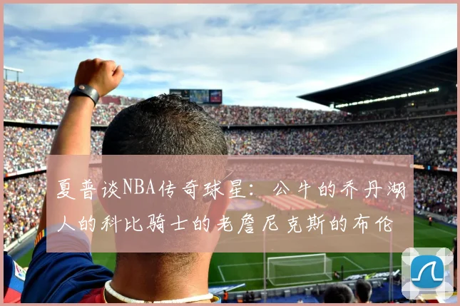夏普谈NBA传奇球星：公牛的乔丹湖人的科比骑士的老詹尼克斯的布伦森