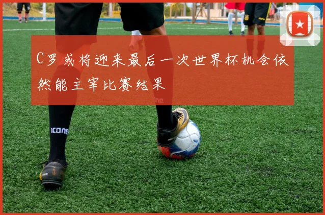 C罗或将迎来最后一次世界杯机会依然能主宰比赛结果