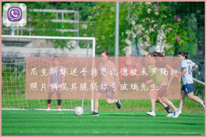 尼克斯球迷手持恩比德被米罗隔扣照片调侃其脆弱称号玻璃先生